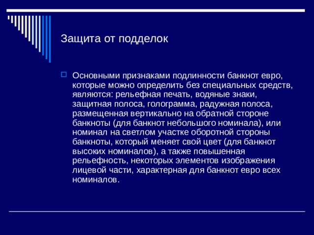 Защита от подделок Основными признаками подлинности банкнот евро, которые можно определить без специальных средств, являются: рельефная печать, водяные знаки, защитная полоса, голограмма, радужная полоса, размещенная вертикально на обратной стороне банкноты (для банкнот небольшого номинала), или номинал на светлом участке оборотной стороны банкноты, который меняет свой цвет (для банкнот высоких номиналов), а также повышенная рельефность, некоторых элементов изображения лицевой части, характерная для банкнот евро всех номиналов. 