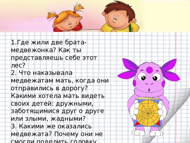 1.Где жили две брата-медвежонка? Как ты представляешь себе этот лес?  2. Что наказывала медвежатам мать, когда они отправились в дорогу? Какими хотела мать видеть своих детей: дружными, заботящимися друг о друге или злыми, жадными?  3. Какими же оказались медвежата? Почему они не смогли поделить головку сыра?  4. Как ты думаешь, почему лиса взялась помогать братьям? Что ей хотелось?  