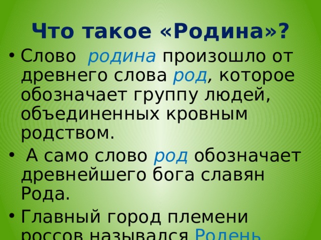 Что такое «Родина»? Слово родина произошло от древнего слова род , которое обозначает группу людей, объединенных кровным родством.  А само слово род обозначает древнейшего бога славян Рода. Главный город племени россов назывался Родень (Родня). Он был посвящен богу Роду.  
