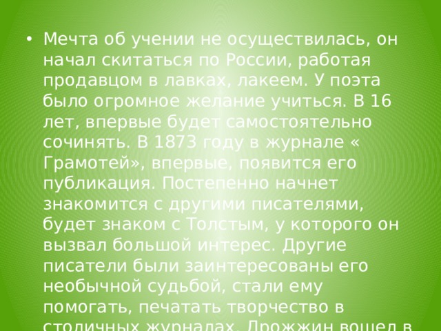  Мечта об учении не осуществилась, он начал скитаться по России, работая продавцом в лавках, лакеем. У поэта было огромное желание учиться. В 16 лет, впервые будет самостоятельно сочинять. В 1873 году в журнале « Грамотей», впервые, появится его публикация. Постепенно начнет знакомится с другими писателями, будет знаком с Толстым, у которого он вызвал большой интерес. Другие писатели были заинтересованы его необычной судьбой, стали ему помогать, печатать творчество в столичных журналах. Дрожжин вошел в Московский товарищеский кружок писател ей из народа.  