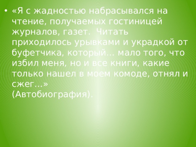 «Я с жадностью набрасывался на чтение, получаемых гостиницей журналов, газет. Читать приходилось урывками и украдкой от буфетчика, который… мало того, что избил меня, но и все книги, какие только нашел в моем комоде, отнял и сжег…» (Автобиография).  