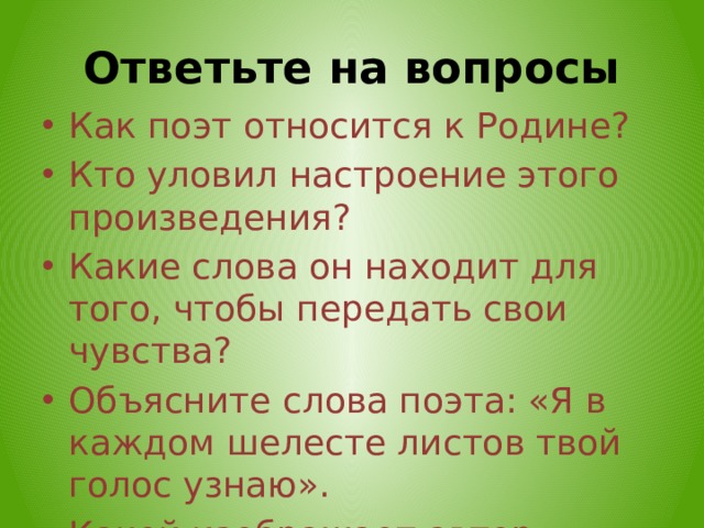 Ответьте на вопросы Как поэт относится к Родине? Кто уловил настроение этого произведения? Какие слова он находит для того, чтобы передать свои чувства? Объясните слова поэта: «Я в каждом шелесте листов твой голос узнаю». Какой изображает автор родную землю?  