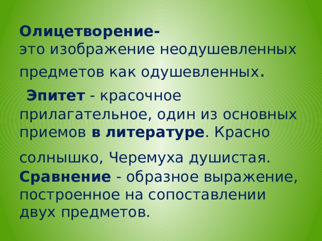 Олицетворение-  это изображение неодушевленных предметов как одушевленных .   Эпитет  - красочное прилагательное, один из основных приемов  в   литературе . Красно солнышко, Черемуха душистая.   Сравнение  - образное выражение, построенное на сопоставлении двух предметов.  