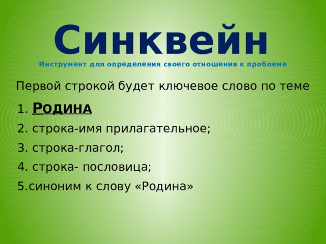 Синквейн Инструмент для определения своего отношения к проблеме   Первой строкой будет ключевое слово по теме  1. Р ОДИНА  2. строка-имя прилагательное;  3. строка-глагол;  4. строка- пословица;  5.синоним к слову «Родина»       