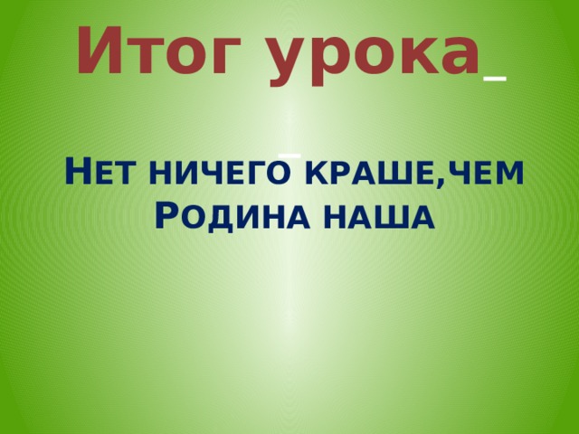 Итог урока      Н ЕТ НИЧЕГО КРАШЕ,ЧЕМ Р ОДИНА НАША  
