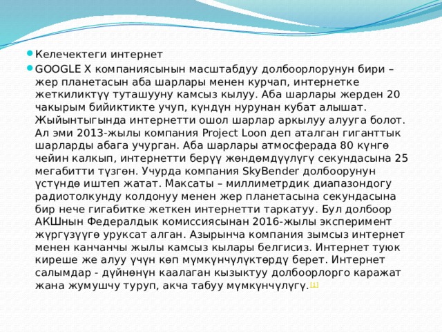 Келечектеги интернет GOOGLE X компаниясынын масштабдуу долбоорлорунун бири – жер планетасын аба шарлары менен курчап, интернетке жеткиликтүү туташууну камсыз кылуу. Аба шарлары жерден 20 чакырым бийиктикте учуп, күндүн нурунан кубат алышат. Жыйынтыгында интернетти ошол шарлар аркылуу алууга болот. Ал эми 2013-жылы компания Project Loon деп аталган гиганттык шарларды абага учурган. Аба шарлары атмосферада 80 күнгө чейин калкып, интернетти берүү жөндөмдүүлүгү секундасына 25 мегабитти түзгөн. Учурда компания SkyBender долбоорунун үстүндө иштеп жатат. Максаты – миллиметрдик диапазондогу радиотолкунду колдонуу менен жер планетасына секундасына бир нече гигабитке жеткен интернетти таркатуу. Бул долбоор АКШнын Федералдык комиссиясынан 2016-жылы эксперимент жүргүзүүгө уруксат алган. Азырынча компания зымсыз интернет менен канчанчы жылы камсыз кылары белгисиз. Интернет туюк киреше же алуу үчүн көп мүмкүнчүлүктөрдү берет. Интернет салымдар - дүйнөнүн каалаган кызыктуу долбоорлорго каражат жана жумушчу туруп, акча табуу мүмкүнчүлүгү. [1] 