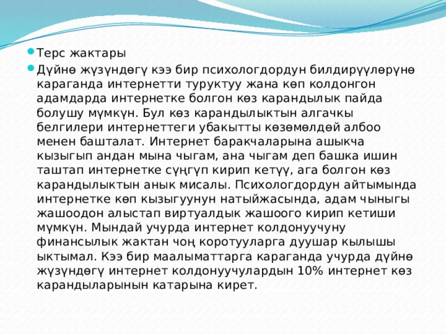 Терс жактары Дүйнө жүзүндөгү кээ бир психологдордун билдирүүлөрүнө караганда интернетти туруктуу жана көп колдонгон адамдарда интернетке болгон көз карандылык пайда болушу мүмкүн. Бул көз карандылыктын алгачкы белгилери интернеттеги убакытты көзөмөлдөй албоо менен башталат. Интернет баракчаларына ашыкча кызыгып андан мына чыгам, ана чыгам деп башка ишин таштап интернетке сүңгүп кирип кетүү, ага болгон көз карандылыктын анык мисалы. Психологдордун айтымында интернетке көп кызыгуунун натыйжасында, адам чыныгы жашоодон алыстап виртуалдык жашоого кирип кетиши мүмкүн. Мындай учурда интернет колдонуучуну финансылык жактан чоң коротууларга дуушар кылышы ыктымал. Кээ бир маалыматтарга караганда учурда дүйнө жүзүндөгү интернет колдонуучулардын 10% интернет көз карандыларынын катарына кирет. 