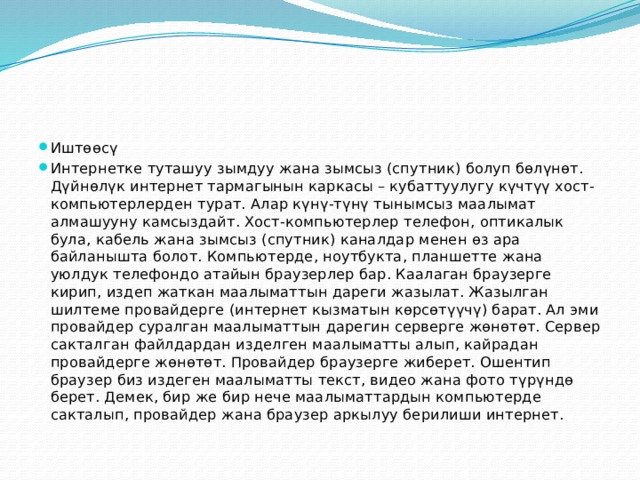 Иштөөсү Интернетке туташуу зымдуу жана зымсыз (спутник) болуп бөлүнөт. Дүйнөлүк интернет тармагынын каркасы – кубаттуулугу күчтүү хост-компьютерлерден турат. Алар күнү-түнү тынымсыз маалымат алмашууну камсыздайт. Хост-компьютерлер телефон, оптикалык була, кабель жана зымсыз (спутник) каналдар менен өз ара байланышта болот. Компьютерде, ноутбукта, планшетте жана уюлдук телефондо атайын браузерлер бар. Каалаган браузерге кирип, издеп жаткан маалыматтын дареги жазылат. Жазылган шилтеме провайдерге (интернет кызматын көрсөтүүчү) барат. Ал эми провайдер суралган маалыматтын дарегин серверге жөнөтөт. Сервер сакталган файлдардан изделген маалыматты алып, кайрадан провайдерге жөнөтөт. Провайдер браузерге жиберет. Ошентип браузер биз издеген маалыматты текст, видео жана фото түрүндө берет. Демек, бир же бир нече маалыматтардын компьютерде сакталып, провайдер жана браузер аркылуу берилиши интернет. 