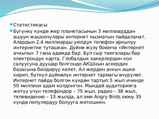 Статистикасы Бүгүнкү күндө жер планетасынын 3 миллиарддан ашуун жашоочулары интернет кызматын пайдаланат. Алардын 2,4 миллиарды уюлдук телефон аркылуу интернетке туташкан. Дүйнө жүзү боюнча «Интернет ачкычы» 7 гана адамда бар. Бул сыр тамгалары бар электрондук карта. Глобалдык хакерлердин кол салуусуна дуушар болгондо АКШнын аскердик базасына билдирүү келет. Ал жерден ачкыч ишке кирип, бүткүл дүйнөлүк интернет тармагы өчүрүлөт. Интернет пайда болгон күндөн тартып 5 жыл ичинде 50 миллион адам колдонгон. Мындай аудиторияга жетүү үчүн телефондор – 75 жыл, радио – 38 жыл, телевидение – 13 жылда, ал эми Angry Birds оюну 35 күндө популярдуу болууга жетишкен. 