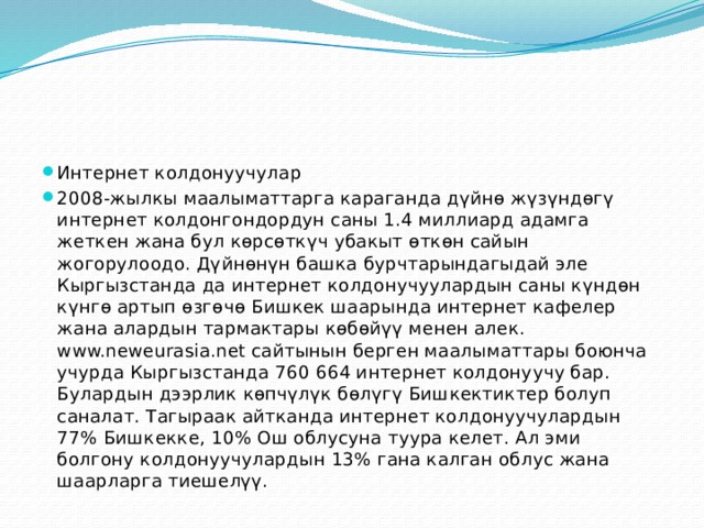 Интернет колдонуучулар 2008-жылкы маалыматтарга караганда дүйнө жүзүндөгү интернет колдонгондордун саны 1.4 миллиард адамга жеткен жана бул көрсөткүч убакыт өткөн сайын жогорулоодо. Дүйнөнүн башка бурчтарындагыдай эле Кыргызстанда да интернет колдонучуулардын саны күндөн күнгө артып өзгөчө Бишкек шаарында интернет кафелер жана алардын тармактары көбөйүү менен алек. www.neweurasia.net сайтынын берген маалыматтары боюнча учурда Кыргызстанда 760 664 интернет колдонуучу бар. Булардын дээрлик көпчүлүк бөлүгү Бишкектиктер болуп саналат. Тагыраак айтканда интернет колдонуучулардын 77% Бишкекке, 10% Ош облусуна туура келет. Ал эми болгону колдонуучулардын 13% гана калган облус жана шаарларга тиешелүү. 