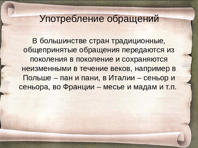 Употребление обращений В большинстве стран традиционные, общепринятые обращения передаются из поколения в поколение и сохраняются неизменными в течение веков, например в Польше – пан и пани, в Италии – сеньор и сеньора, во Франции – месье и мадам и т.п. 