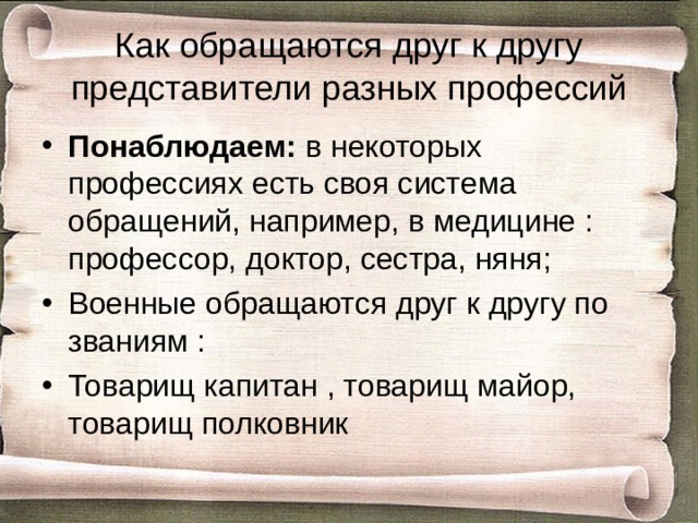  Как обращаются друг к другу представители разных профессий   Понаблюдаем: в некоторых профессиях есть своя система обращений, например, в медицине : профессор, доктор, сестра, няня; Военные обращаются друг к другу по званиям : Товарищ капитан , товарищ майор, товарищ полковник 