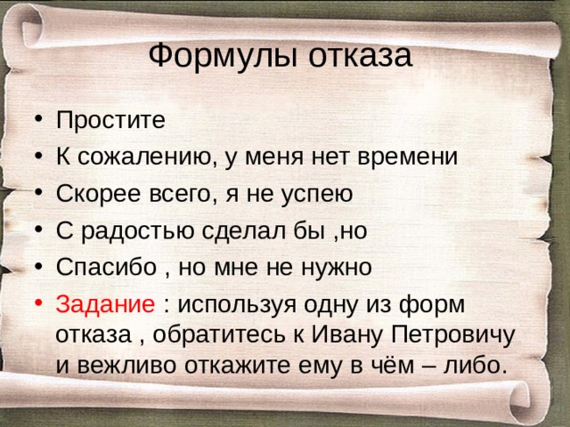 Формулы отказа Простите К сожалению, у меня нет времени Скорее всего, я не успею С радостью сделал бы ,но Спасибо , но мне не нужно Задание : используя одну из форм отказа , обратитесь к Ивану Петровичу и вежливо откажите ему в чём – либо. 