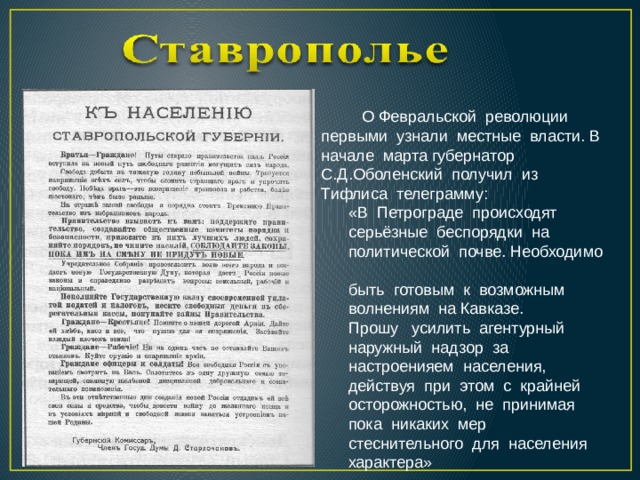  О Февральской революции первыми узнали местные власти. В начале марта губернатор С.Д.Оболенский получил из Тифлиса телеграмму:  «В Петрограде происходят  серьёзные беспорядки на  политической почве. Необходимо  быть готовым к возможным  волнениям на Кавказе.  Прошу усилить агентурный  наружный надзор за  настроенияем населения,  действуя при этом с крайней  осторожностью, не принимая  пока никаких мер  стеснительного для населения  характера» 