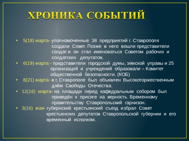  5(18) марта- уполномоченные 38 предприятий г. Ставрополя  создали Совет. Позже в него вошли представители  солдат и он стал именоваться Советом рабочих и  солдатских депутатов.  6(19) марта - представители городской думы, земской управы и 25  организаций и учреждений образовали – Комитет  общественной безопасности. (КОБ)  8(21) марта- в г, Ставрополе был объявлен Высокоторжественным  днём Свободы Отечества. 12(16) марта- на площади перед кафедральным собором был  приведён к присяге на верность Временному  правительству Ставропольский гарнизон. 3(16) мая- губернский крестьянский съезд избрал Совет  крестьянских депутатов Ставропольской губернии и его  временный исполком. 