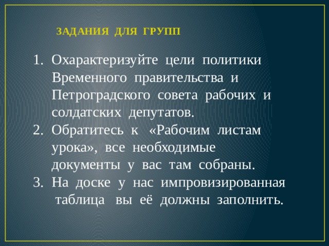   ЗАДАНИЯ ДЛЯ ГРУПП   Охарактеризуйте цели политики Временного правительства и Петроградского совета рабочих и солдатских депутатов. Обратитесь к «Рабочим листам урока», все необходимые документы у вас там собраны. На доске у нас импровизированная таблица вы её должны заполнить. 