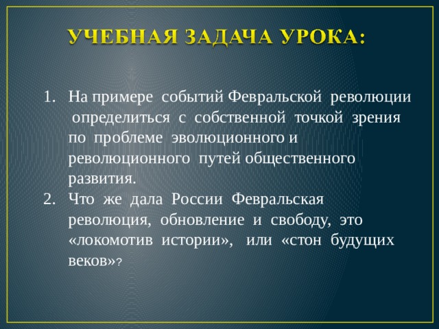 На примере событий Февральской революции определиться с собственной точкой зрения по проблеме эволюционного и революционного путей общественного развития. Что же дала России Февральская революция, обновление и свободу, это «локомотив истории», или «стон будущих веков» ? 