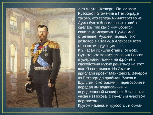 2-го марта. Четверг…По словам Рузского положение в Петрограде таково, что теперь министерство из Думы будто бессильно что- либо сделать, так как с ним борется социал-демократия. Нужно моё отречение. Рузский передал этот разговор в Ставку, а Алексеев всем главнокомандующим. К 2 часам пришли ответы от всех. Суть та, что во имя спасения России и удержания армии на фронте в спокойствии нужно решиться на этот шаг. Я согласился. Из Ставки прислали проект Манифеста. Вечером из Петрограда прибыли Гучков и Шульгин, с которыми я переговорил и передал им подписанный и переделанный манифест. В час ночи уехал из Пскова с тяжёлым чувством пережитого. Кругом измена, и трусость , и обман. 