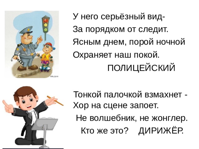 У него серьёзный вид- За порядком от следит. Ясным днем, порой ночной Охраняет наш покой. ПОЛИЦЕЙСКИЙ  Тонкой палочкой взмахнет - Хор на сцене запоет.  Не волшебник, не жонглер.  Кто же это? ДИРИЖЁР.    