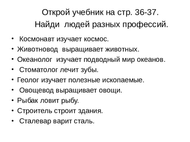 Открой учебник на стр. 36-37.  Найди людей разных профессий.  Космонавт изучает космос. Животновод выращивает животных. Океанолог изучает подводный мир океанов.  Стоматолог лечит зубы. Геолог изучает полезные ископаемые.  Овощевод выращивает овощи. Рыбак ловит рыбу. Строитель строит здания.  Сталевар варит сталь.  
