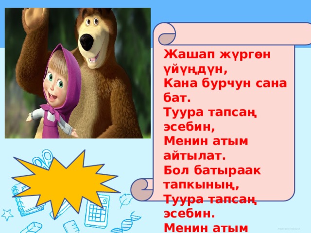 Жашап жүргөн үйүңдүн, Кана бурчун сана бат. Туура тапсаң эсебин, Менин атым айтылат. Бол батыраак тапкының, Туура тапсаң эсебин. Менин атым айтылат, Жалган айтпай туура айт. 