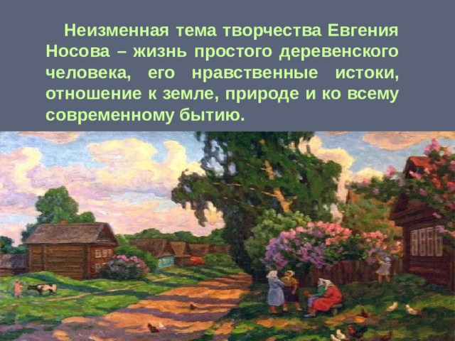  Неизменная тема творчества Евгения Носова – жизнь простого деревенского человека, его нравственные истоки, отношение к земле, природе и ко всему современному бытию. 