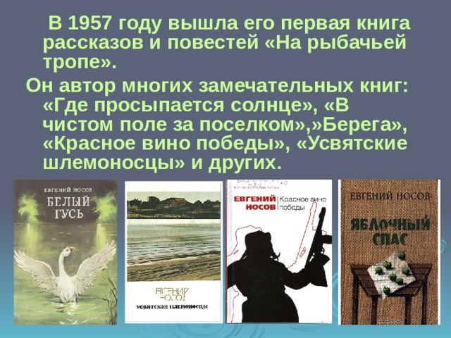   В 1957 году вышла его первая книга рассказов и повестей «На рыбачьей тропе». Он автор многих замечательных книг: «Где просыпается солнце», «В чистом поле за поселком»,»Берега», «Красное вино победы», «Усвятские шлемоносцы» и других . 