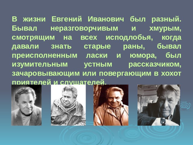 В жизни Евгений Иванович был разный. Бывал неразговорчивым и хмурым, смотрящим на всех исподлобья, когда давали знать старые раны, бывал преисполненным ласки и юмора, был изумительным устным рассказчиком, зачаровывающим или повергающим в хохот приятелей и слушателей. 