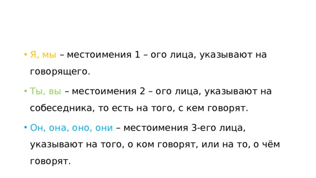 Я, мы – местоимения 1 – ого лица, указывают на говорящего. Ты, вы – местоимения 2 – ого лица, указывают на собеседника, то есть на того, с кем говорят. Он, она, оно, они – местоимения 3-его лица, указывают на того, о ком говорят, или на то, о чём говорят. 