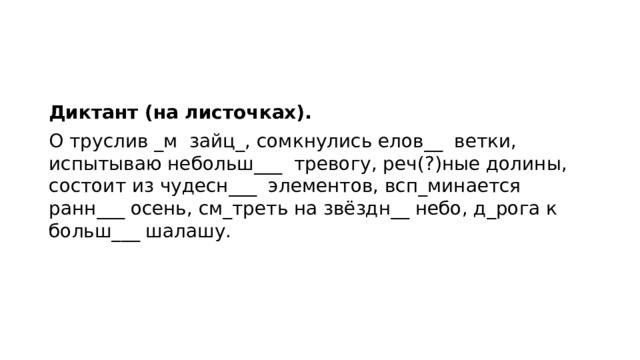 Диктант (на листочках). О труслив _м зайц_, сомкнулись елов__ ветки, испытываю небольш___ тревогу, реч(?)ные долины, состоит из чудесн___ элементов, всп_минается ранн___ осень, см_треть на звёздн__ небо, д_рога к больш___ шалашу. 