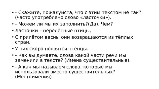 - Скажите, пожалуйста, что с этим текстом не так? (часто употреблено слово «ласточки»). - Можем ли мы их заполнить?(Да). Чем? Ласточки – перелётные птицы, С прилётом весны они возвращаются из тёплых стран, У них скоро появятся птенцы. - Как вы думаете, слова какой части речи мы заменили в тексте? (Имена существительные). - А как мы называем слова, которые мы использовали вместо существительных? (Местоимения). 