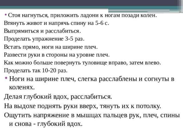 Стоя нагнуться, приложить ладони к ногам позади колен. Втянуть живот и напрячь спину на 5-6 с. Выпрямиться и расслабиться. Проделать упражнение 3-5 раз. Встать прямо, ноги на ширине плеч. Развести руки в стороны на уровне плеч. Как можно больше повернуть туловище вправо, затем влево. Проделать так 10-20 раз. Ноги на ширине плеч, слегка расслаблены и согнуты в коленях. Делая глубокий вдох, расслабиться. На выдохе поднять руки вверх, тянуть их к потолку. Ощутить напряжение в мышцах пальцев рук, плеч, спины и снова - глубокий вдох. 