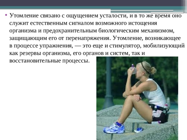 Утомление связано с ощущением усталости, и в то же время оно служит естественным сигналом возможного истощения организма и предохранительным биологическим механизмом, защищающим его от перенапряжения. Утомление, возникающее в процессе упражнения, — это еще и стимулятор, мобилизующий как резервы организма, его органов и систем, так и восстановительные процессы. 