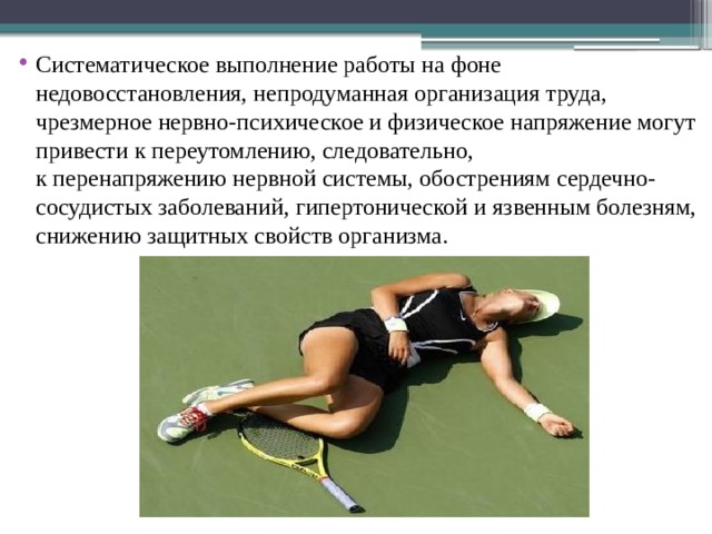 Систематическое выполнение работы на фоне недовосстановления, непродуманная организация труда, чрезмерное нервно-психическое и физическое напряжение могут привести к переутомлению, следовательно, к перенапряжению нервной системы, обострениям сердечно-сосудистых заболеваний, гипертонической и язвенным болезням, снижению защитных свойств организма. 