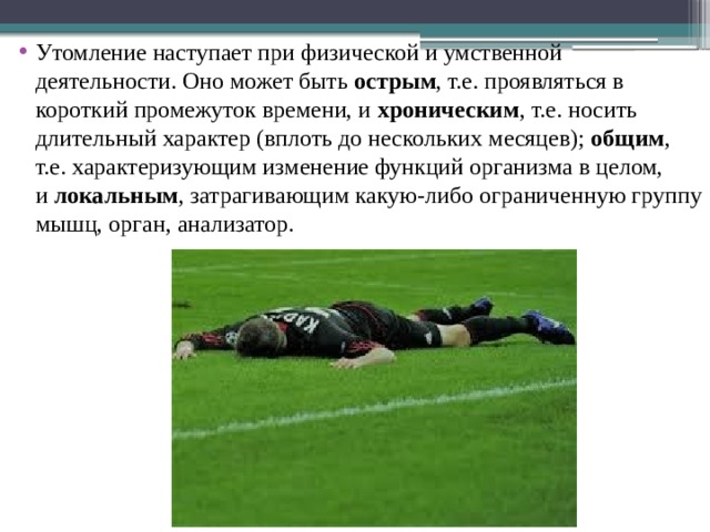 Утомление наступает при физической и умственной деятельности. Оно может быть  острым , т.е. проявляться в короткий промежуток времени, и  хроническим , т.е. носить длительный характер (вплоть до нескольких месяцев);  общим , т.е. характеризующим изменение функций организма в целом, и  локальным , затрагивающим какую-либо ограниченную группу мышц, орган, анализатор. 