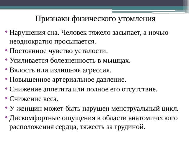 Признаки физического утомления   Нарушения сна. Человек тяжело засыпает, а ночью неоднократно просыпается. Постоянное чувство усталости. Усиливается болезненность в мышцах. Вялость или излишняя агрессия. Повышенное артериальное давление. Снижение аппетита или полное его отсутствие. Снижение веса. У женщин может быть нарушен менструальный цикл. Дискомфортные ощущения в области анатомического расположения сердца, тяжесть за грудиной. 