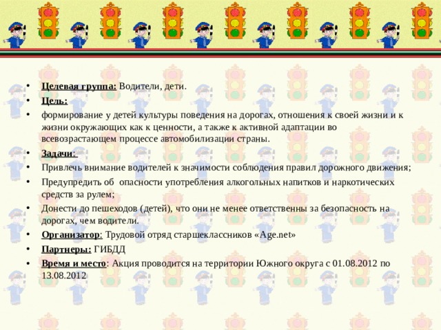 Целевая группа: Водители, дети. Цель:  формирование у детей культуры поведения на дорогах, отношения к своей жизни и к жизни окружающих как к ценности, а также к активной адаптации во всевозрастающем процессе автомобилизации страны. Задачи : Привлечь внимание водителей к значимости соблюдения правил дорожного движения; Предупредить об опасности употребления алкогольных напитков и наркотических средств за рулем; Донести до пешеходов (детей), что они не менее ответственны за безопасность на дорогах, чем водители. Организатор : Трудовой отряд старшеклассников « Age . net » Партнеры: ГИБДД Время и место : Акция проводится на территории Южного округа с 01.08.2012 по 13.08.2012 