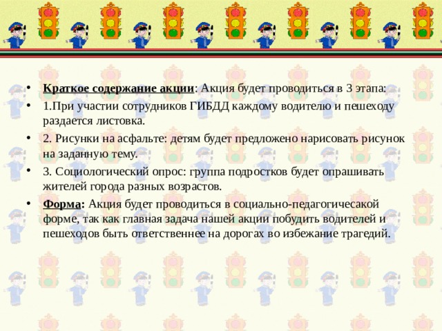 Краткое содержание акции : Акция будет проводиться в 3 этапа: 1.При участии сотрудников ГИБДД каждому водителю и пешеходу раздается листовка. 2. Рисунки на асфальте: детям будет предложено нарисовать рисунок на заданную тему. 3. Социологический опрос: группа подростков будет опрашивать жителей города разных возрастов. Форма : Акция будет проводиться в социально-педагогичесакой форме, так как главная задача нашей акции побудить водителей и пешеходов быть ответственнее на дорогах во избежание трагедий. 