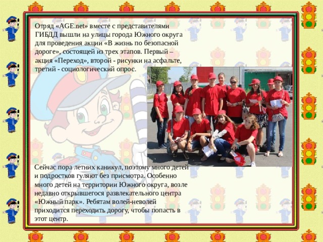 Отряд « AGE . net » вместе с представителями ГИБДД вышли на улицы города Южного округа для проведения акции «В жизнь по безопасной дороге», состоящей из трех этапов. Первый – акция «Переход», второй - рисунки на асфальте, третий - социологический опрос. Сейчас пора летних каникул, поэтому много детей и подростков гуляют без присмотра. Особенно много детей на территории Южного округа, возле недавно открывшегося развлекательного центра «Южный парк». Ребятам волей-неволей приходится переходить дорогу, чтобы попасть в этот центр. 