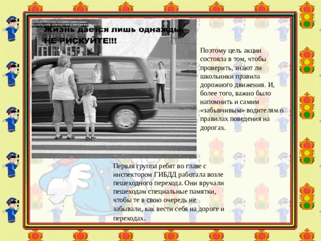 Поэтому цель акции состояла в том, чтобы проверить, знают ли школьники правила дорожного движения. И, более того, важно было напомнить и самим «забывчивым» водителям о правилах поведения на дорогах. Первая группа ребят во главе с инспектором ГИБДД работала возле пешеходного перехода. Они вручали пешеходам специальные памятки, чтобы те в свою очередь не забывали, как вести себя на дороге и переходах . 