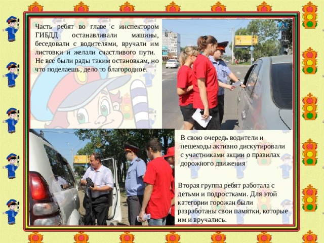 Часть ребят во главе с инспектором ГИБДД останавливали машины, беседовали с водителями, вручали им листовки и желали счастливого пути. Не все были рады таким остановкам, но что поделаешь, дело то благородное. В свою очередь водители и пешеходы активно дискутировали с участниками акции о правилах дорожного движения Вторая группа ребят работала с детьми и подростками. Для этой категории горожан были разработаны свои памятки, которые им и вручались. 