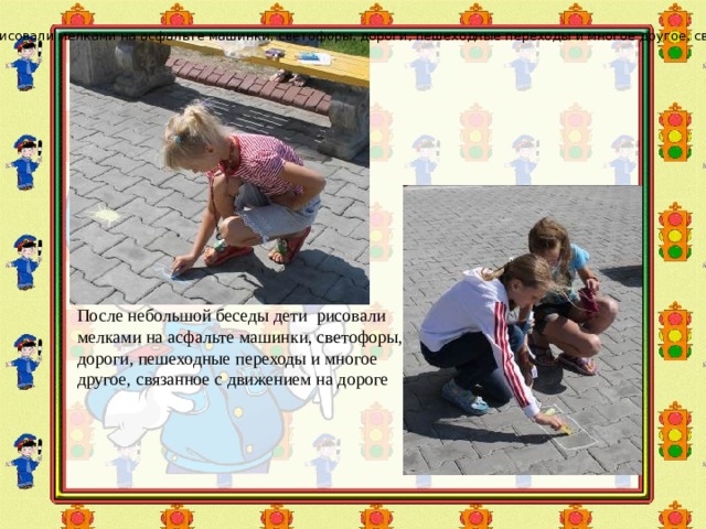 После небольшой беседы дети рисовали мелками на асфальте машинки, светофоры, дороги, пешеходные переходы и многое другое, связанное с движением на дороге. После небольшой беседы дети рисовали мелками на асфальте машинки, светофоры, дороги, пешеходные переходы и многое другое, связанное с движением на дороге 