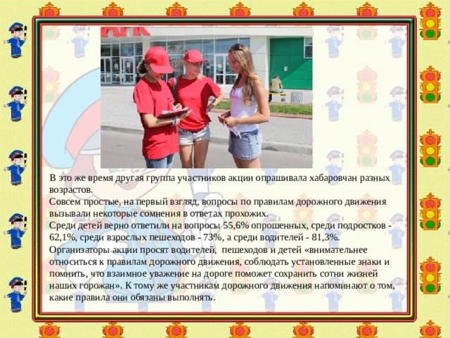 В это же время другая группа участников акции опрашивала хабаровчан разных возрастов. Совсем простые, на первый взгляд, вопросы по правилам дорожного движения вызывали некоторые сомнения в ответах прохожих. Среди детей верно ответили на вопросы 55,6% опрошенных, среди подростков - 62,1%, среди взрослых пешеходов - 73%, а среди водителей - 81,3%. Организаторы акции просят водителей, пешеходов и детей «внимательнее относиться к правилам дорожного движения, соблюдать установленные знаки и помнить, что взаимное уважение на дороге поможет сохранить сотни жизней наших горожан». К тому же участникам дорожного движения напоминают о том, какие правила они обязаны выполнять. 