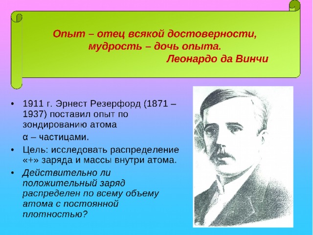 Опыт – отец всякой достоверности, мудрость – дочь опыта.      Леонардо да Винчи 1911 г. Эрнест Резерфорд (1871 – 1937) поставил опыт по зондированию атома  α – частицами. Цель: исследовать распределение «+» заряда и массы внутри атома. Действительно ли положительный заряд распределен по всему объему атома с постоянной плотностью?  