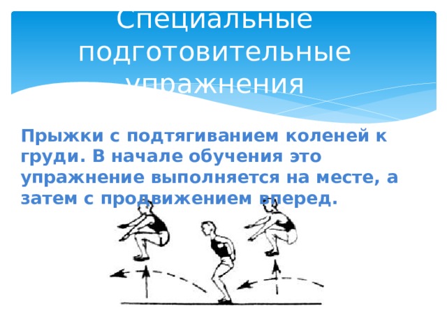 Специальные подготовительные упражнения Прыжки с подтягиванием коленей к груди. В начале обучения это упражнение выполняется на месте, а затем с продвижением вперед. 