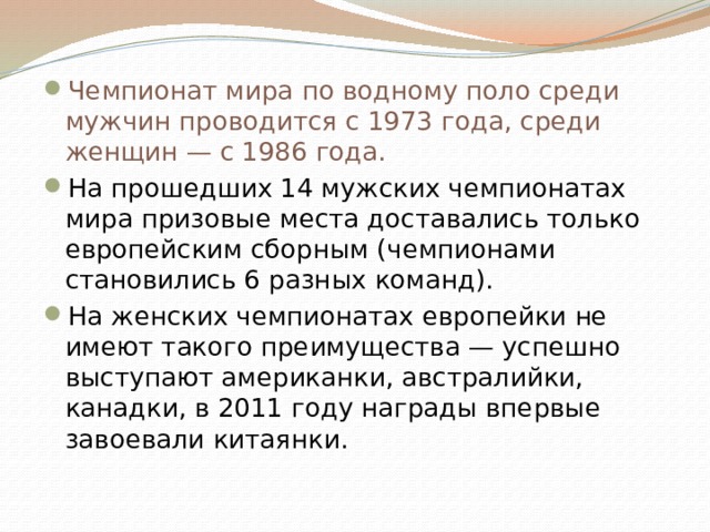 Чемпионат мира по водному поло среди мужчин проводится с 1973 года, среди женщин — с 1986 года. На прошедших 14 мужских чемпионатах мира призовые места доставались только европейским сборным (чемпионами становились 6 разных команд). На женских чемпионатах европейки не имеют такого преимущества — успешно выступают американки, австралийки, канадки, в 2011 году награды впервые завоевали китаянки. 