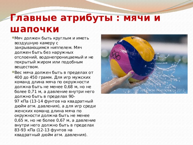 Главные атрибуты : мячи и шапочки Мяч должен быть круглым и иметь воздушную камеру с закрывающимся ниппелем. Мяч должен быть без наружных отслоений, водонепроницаемый и не покрытый жиром или подобным веществом. Вес мяча должен быть в пределах от 400 до 450 грамм. Для игр мужских команд длина мяча по окружности должна быть не менее 0,68 м, но не более 0,71 м, а давление внутри него должно быть в пределах 90-97 кПа (13-14 фунтов на квадратный дюйм атм. давления), а для игр среди женских команд длина мяча по окружности должна быть не менее 0,65 м, но не более 0,67 м, а давление внутри него должно быть в пределах 83-93 кПа (12-13 фунтов на квадратный дюйм атм. давления). 
