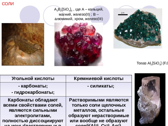 СОЛИ A 3 B 2 [SiO 4 ] 3  , где A – кальций, магний, железо(II) ; B – алюминий, хром, железо(III) Топаз  Al 2 [SiO 4 ] (F,OH) 2 Угольной кислоты - карбонаты; - гидрокарбонаты; Кремниевой кислоты Карбонаты обладают всеми свойствами солей, являются сильными электролитами, полностью диссоциируют на ионы(растворимых в воде).  - силикаты; Растворимыми являются только соли щелочных металлов, остальные образуют нерастворимые или вообще не образуют солей( Al +3 , Cr +3 , Ag + ) . 
