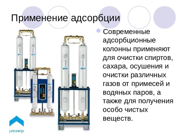 Применение адсорбции Современные адсорбционные колонны применяют для очистки спиртов, сахара, осушения и очистки различных газов от примесей и водяных паров, а также для получения особо чистых веществ. 