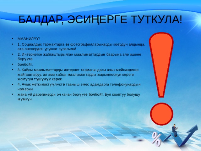 БАЛДАР, ЭСИҢЕРГЕ ТУТКУЛА! МААНИЛҮҮ! 1. Социалдык тармактарга өз фотографияларыңарды коёрдун алдында, ата-энеңерден уруксат сурагыла! 2. Интернетке жайгаштырылган маалыматтардын баарына эле ишене берүүгө болбойт. 3. Кайсы маалыматтарды интернет тармагындагы ачык мейкиндикке жайгаштыруу,  ал эми кайсы маалыматтарды жарыялоонун кереги жоктугун түшүнүү керек. 4. Ачык жеткиликтүүлүктө тааныш эмес  адамдарга телефонуңардын номерин жана үй дарегиңерди эч качан берүүгө  болбойт. Бул кооптуу болушу мүмкүн. 